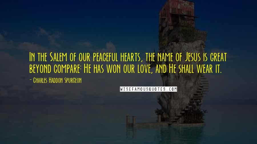 Charles Haddon Spurgeon Quotes: In the Salem of our peaceful hearts, the name of Jesus is great beyond compare: He has won our love, and He shall wear it.