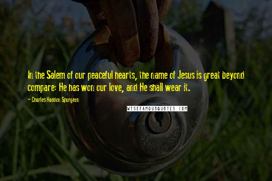 Charles Haddon Spurgeon Quotes: In the Salem of our peaceful hearts, the name of Jesus is great beyond compare: He has won our love, and He shall wear it.