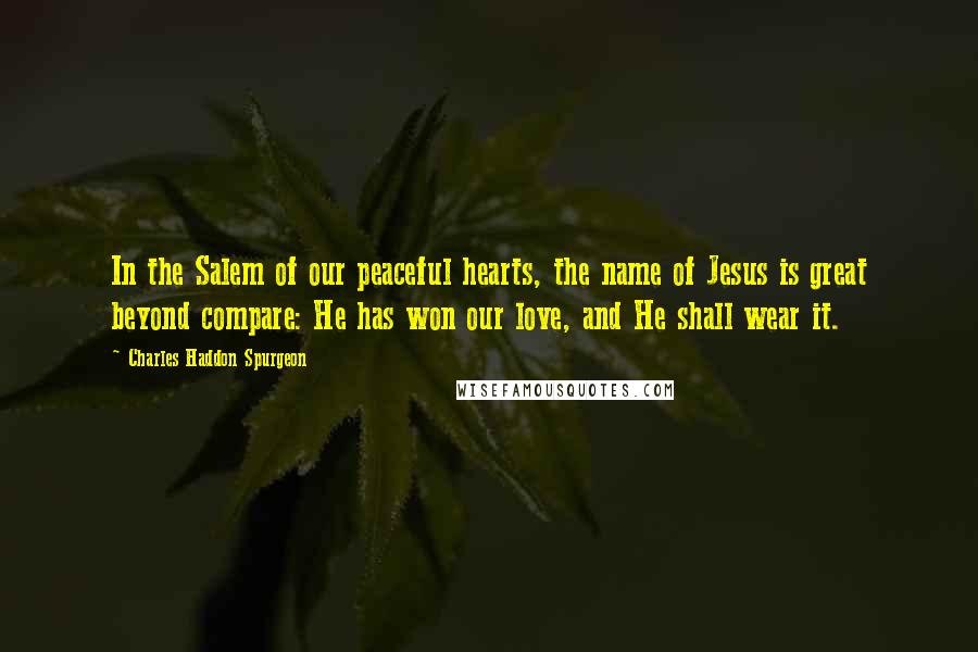 Charles Haddon Spurgeon Quotes: In the Salem of our peaceful hearts, the name of Jesus is great beyond compare: He has won our love, and He shall wear it.