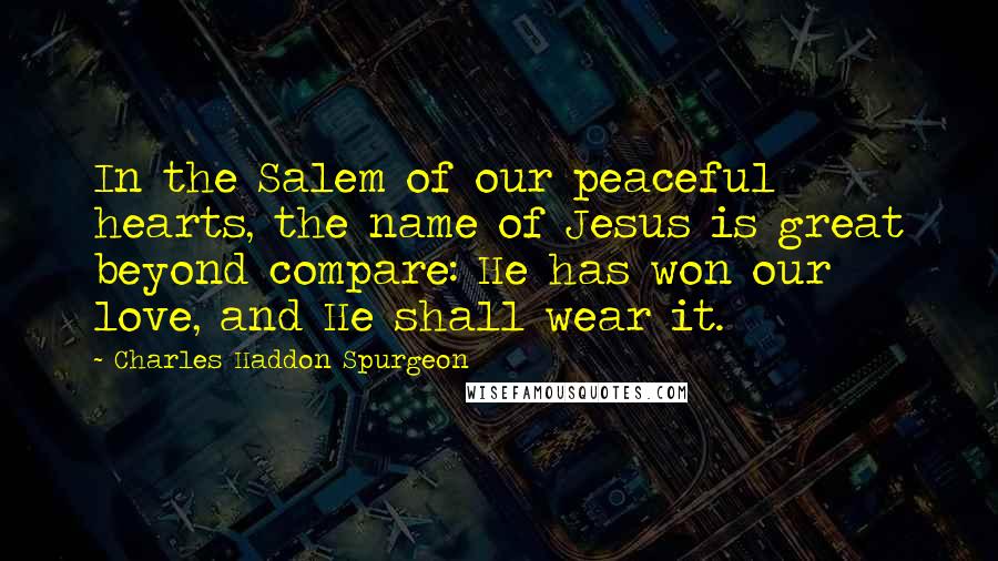 Charles Haddon Spurgeon Quotes: In the Salem of our peaceful hearts, the name of Jesus is great beyond compare: He has won our love, and He shall wear it.