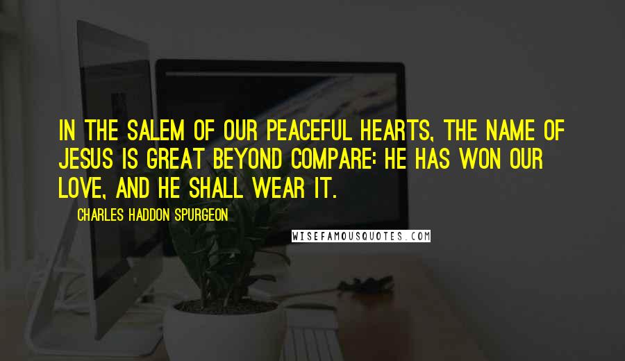 Charles Haddon Spurgeon Quotes: In the Salem of our peaceful hearts, the name of Jesus is great beyond compare: He has won our love, and He shall wear it.