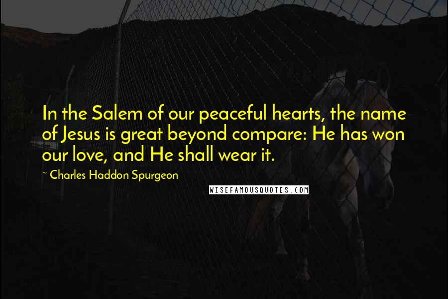 Charles Haddon Spurgeon Quotes: In the Salem of our peaceful hearts, the name of Jesus is great beyond compare: He has won our love, and He shall wear it.
