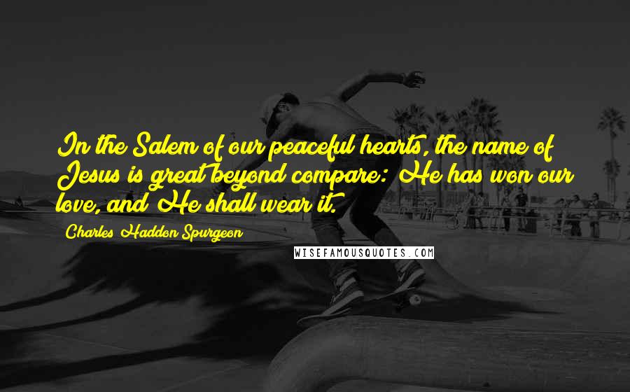 Charles Haddon Spurgeon Quotes: In the Salem of our peaceful hearts, the name of Jesus is great beyond compare: He has won our love, and He shall wear it.