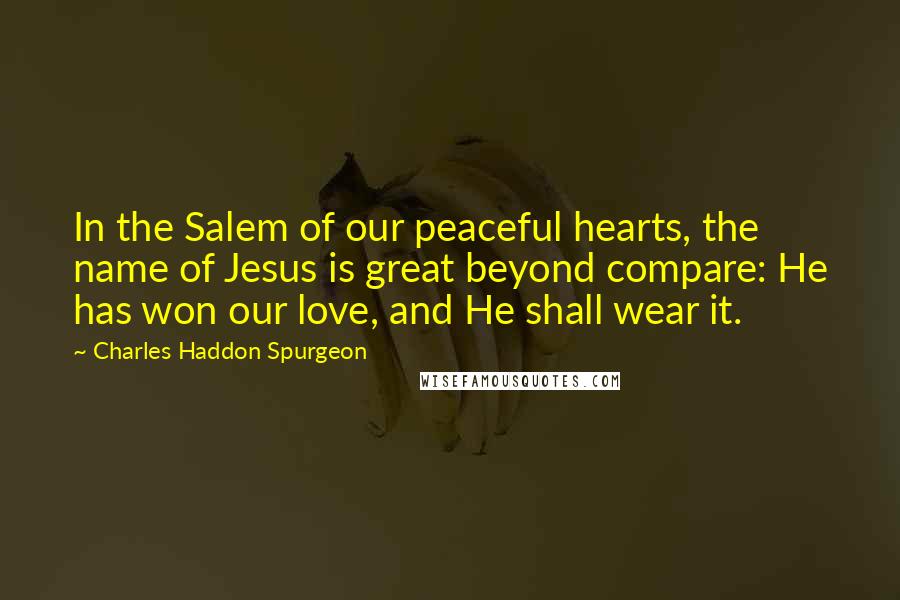 Charles Haddon Spurgeon Quotes: In the Salem of our peaceful hearts, the name of Jesus is great beyond compare: He has won our love, and He shall wear it.