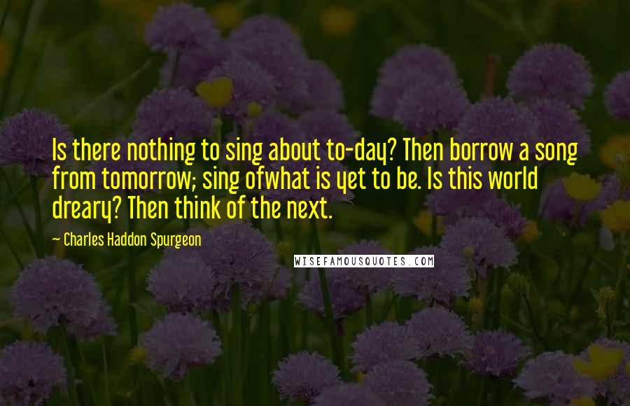 Charles Haddon Spurgeon Quotes: Is there nothing to sing about to-day? Then borrow a song from tomorrow; sing ofwhat is yet to be. Is this world dreary? Then think of the next.