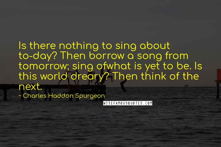 Charles Haddon Spurgeon Quotes: Is there nothing to sing about to-day? Then borrow a song from tomorrow; sing ofwhat is yet to be. Is this world dreary? Then think of the next.