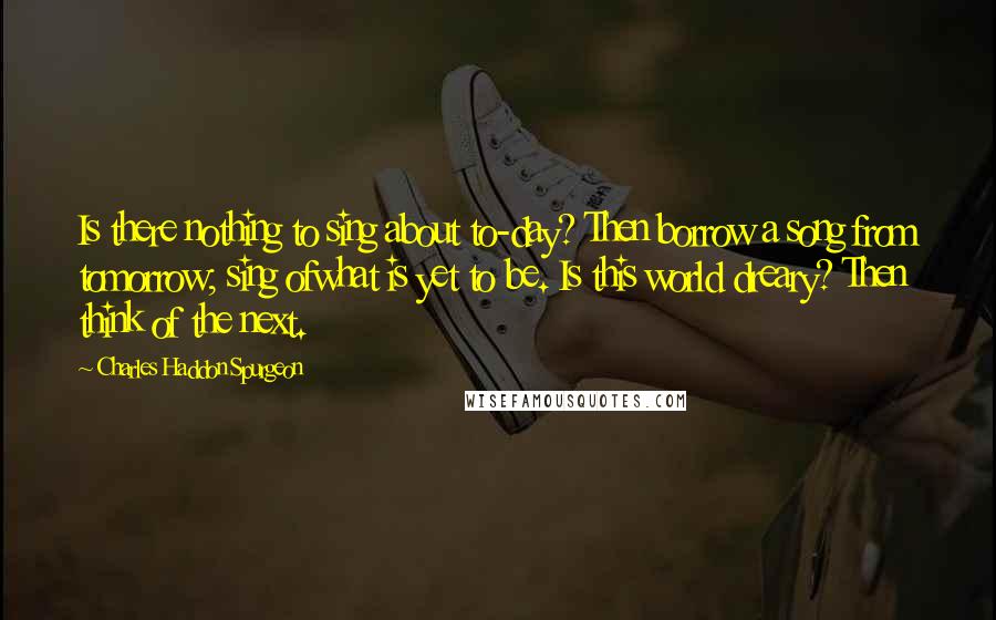 Charles Haddon Spurgeon Quotes: Is there nothing to sing about to-day? Then borrow a song from tomorrow; sing ofwhat is yet to be. Is this world dreary? Then think of the next.