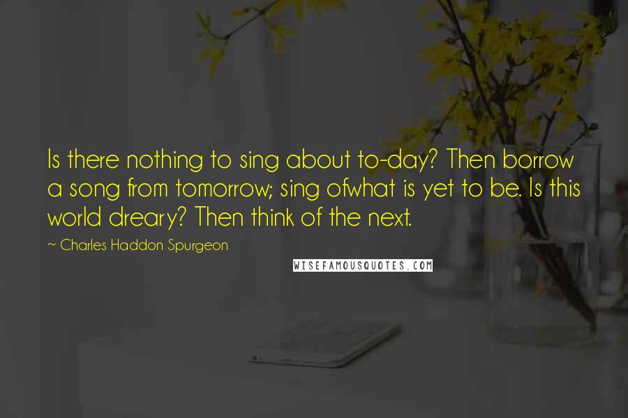 Charles Haddon Spurgeon Quotes: Is there nothing to sing about to-day? Then borrow a song from tomorrow; sing ofwhat is yet to be. Is this world dreary? Then think of the next.