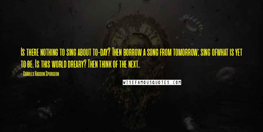 Charles Haddon Spurgeon Quotes: Is there nothing to sing about to-day? Then borrow a song from tomorrow; sing ofwhat is yet to be. Is this world dreary? Then think of the next.