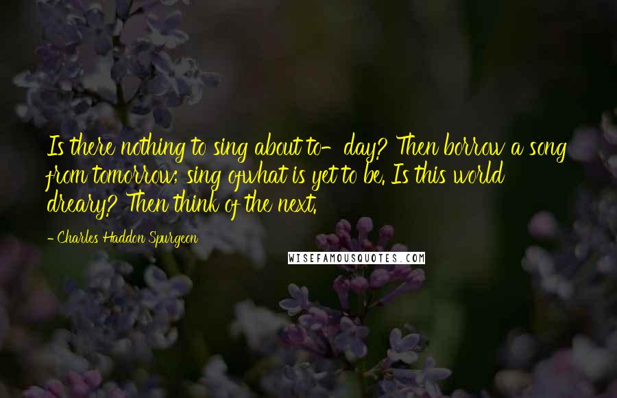 Charles Haddon Spurgeon Quotes: Is there nothing to sing about to-day? Then borrow a song from tomorrow; sing ofwhat is yet to be. Is this world dreary? Then think of the next.