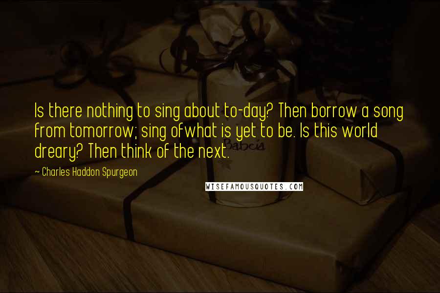 Charles Haddon Spurgeon Quotes: Is there nothing to sing about to-day? Then borrow a song from tomorrow; sing ofwhat is yet to be. Is this world dreary? Then think of the next.
