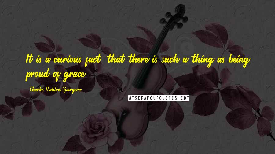 Charles Haddon Spurgeon Quotes: It is a curious fact, that there is such a thing as being proud of grace.