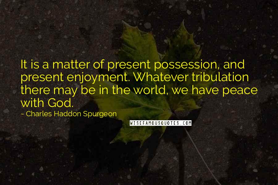 Charles Haddon Spurgeon Quotes: It is a matter of present possession, and present enjoyment. Whatever tribulation there may be in the world, we have peace with God.