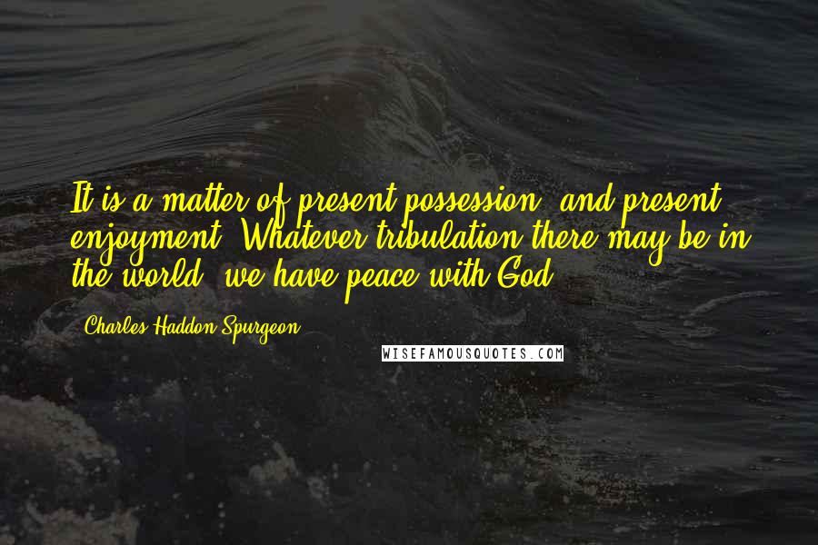 Charles Haddon Spurgeon Quotes: It is a matter of present possession, and present enjoyment. Whatever tribulation there may be in the world, we have peace with God.