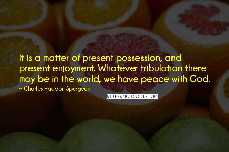 Charles Haddon Spurgeon Quotes: It is a matter of present possession, and present enjoyment. Whatever tribulation there may be in the world, we have peace with God.