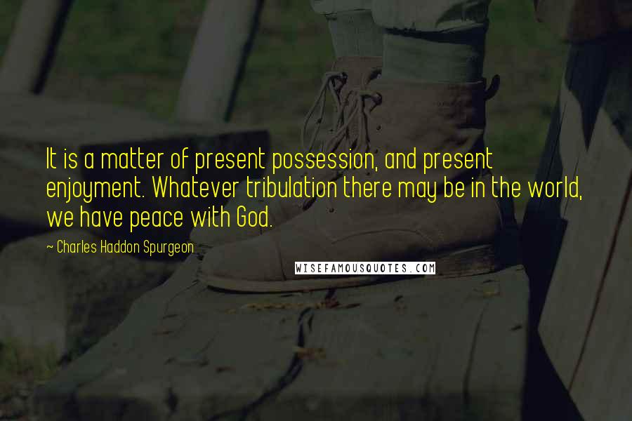 Charles Haddon Spurgeon Quotes: It is a matter of present possession, and present enjoyment. Whatever tribulation there may be in the world, we have peace with God.