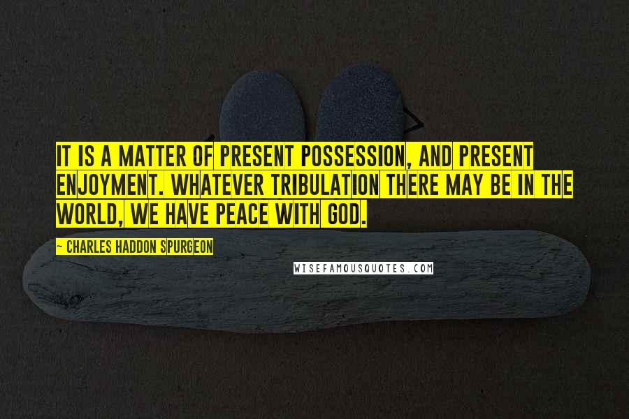 Charles Haddon Spurgeon Quotes: It is a matter of present possession, and present enjoyment. Whatever tribulation there may be in the world, we have peace with God.