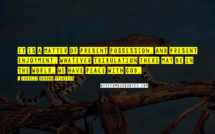 Charles Haddon Spurgeon Quotes: It is a matter of present possession, and present enjoyment. Whatever tribulation there may be in the world, we have peace with God.