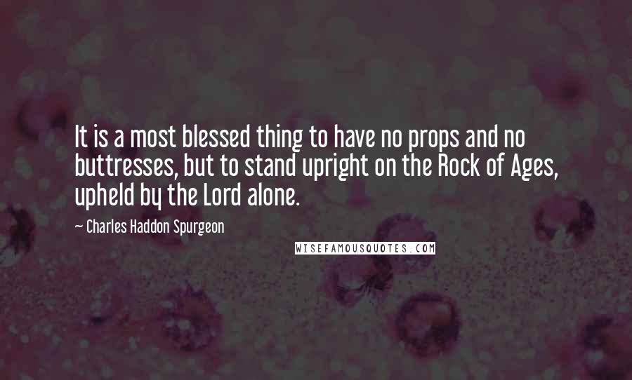 Charles Haddon Spurgeon Quotes: It is a most blessed thing to have no props and no buttresses, but to stand upright on the Rock of Ages, upheld by the Lord alone.