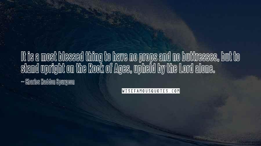 Charles Haddon Spurgeon Quotes: It is a most blessed thing to have no props and no buttresses, but to stand upright on the Rock of Ages, upheld by the Lord alone.