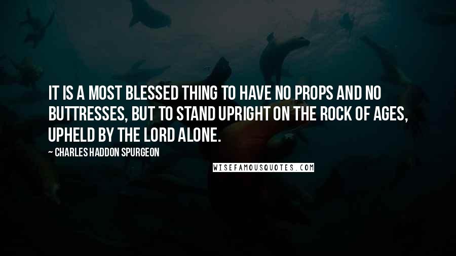 Charles Haddon Spurgeon Quotes: It is a most blessed thing to have no props and no buttresses, but to stand upright on the Rock of Ages, upheld by the Lord alone.