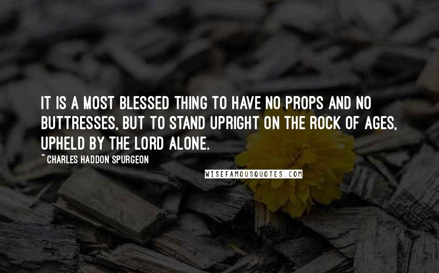 Charles Haddon Spurgeon Quotes: It is a most blessed thing to have no props and no buttresses, but to stand upright on the Rock of Ages, upheld by the Lord alone.
