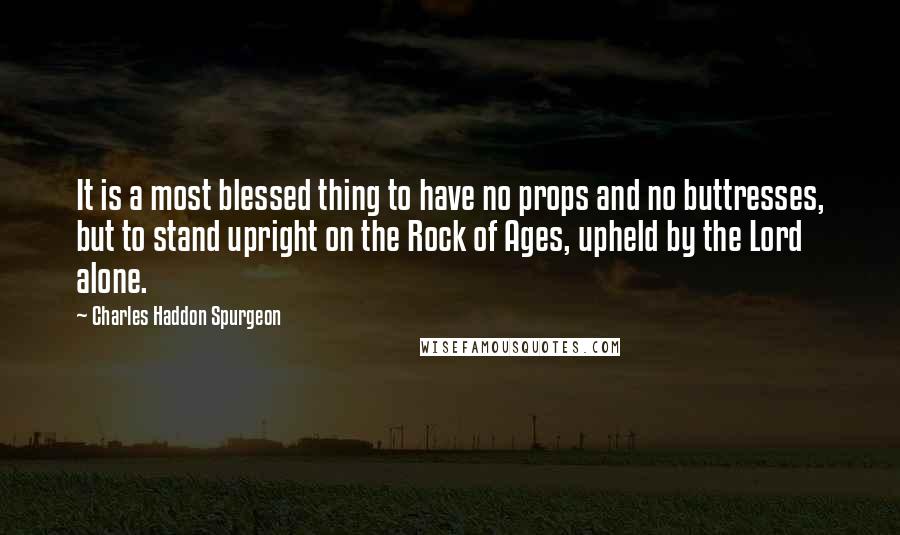 Charles Haddon Spurgeon Quotes: It is a most blessed thing to have no props and no buttresses, but to stand upright on the Rock of Ages, upheld by the Lord alone.