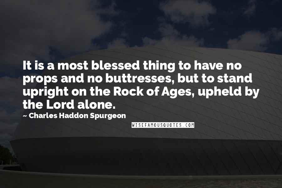Charles Haddon Spurgeon Quotes: It is a most blessed thing to have no props and no buttresses, but to stand upright on the Rock of Ages, upheld by the Lord alone.