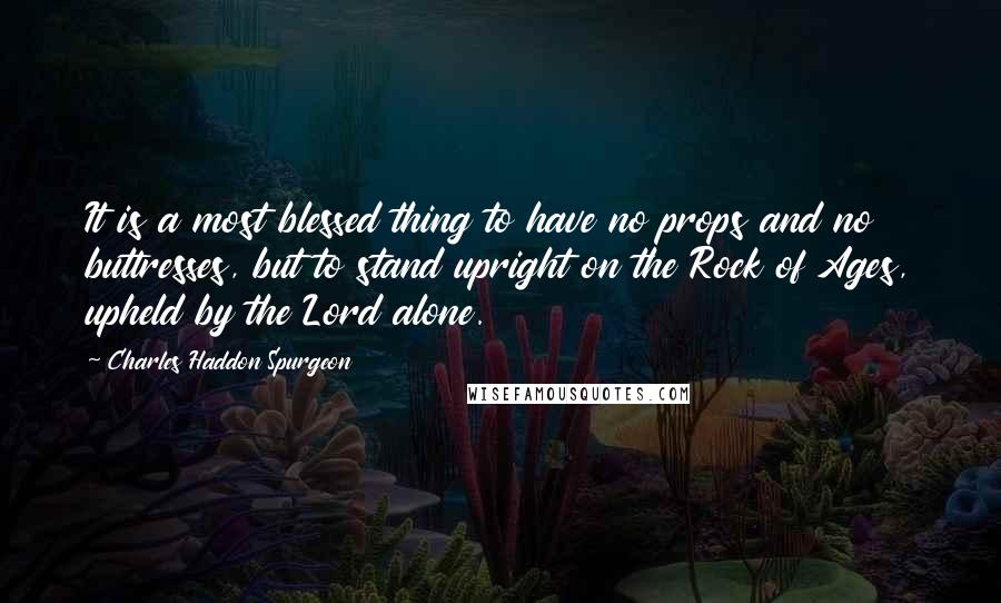 Charles Haddon Spurgeon Quotes: It is a most blessed thing to have no props and no buttresses, but to stand upright on the Rock of Ages, upheld by the Lord alone.