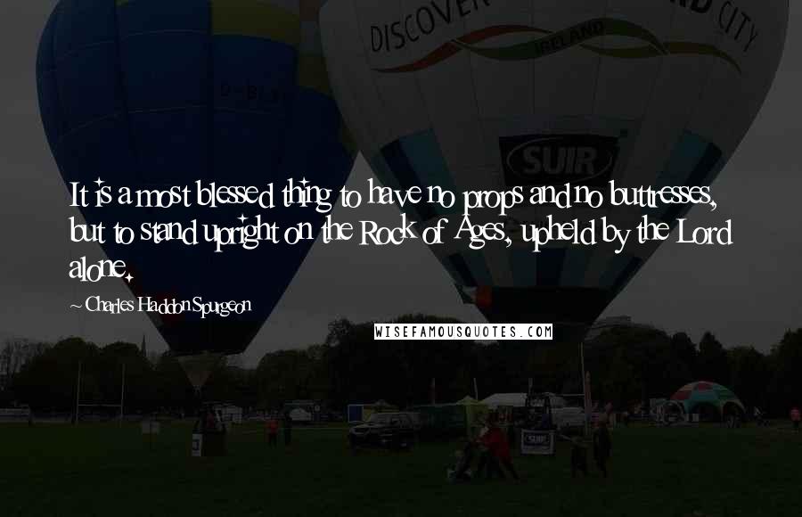 Charles Haddon Spurgeon Quotes: It is a most blessed thing to have no props and no buttresses, but to stand upright on the Rock of Ages, upheld by the Lord alone.