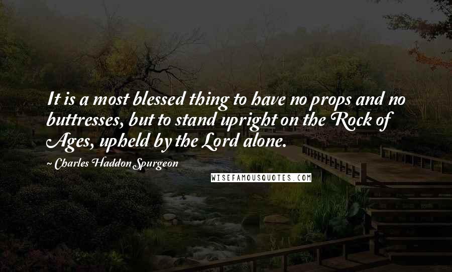 Charles Haddon Spurgeon Quotes: It is a most blessed thing to have no props and no buttresses, but to stand upright on the Rock of Ages, upheld by the Lord alone.