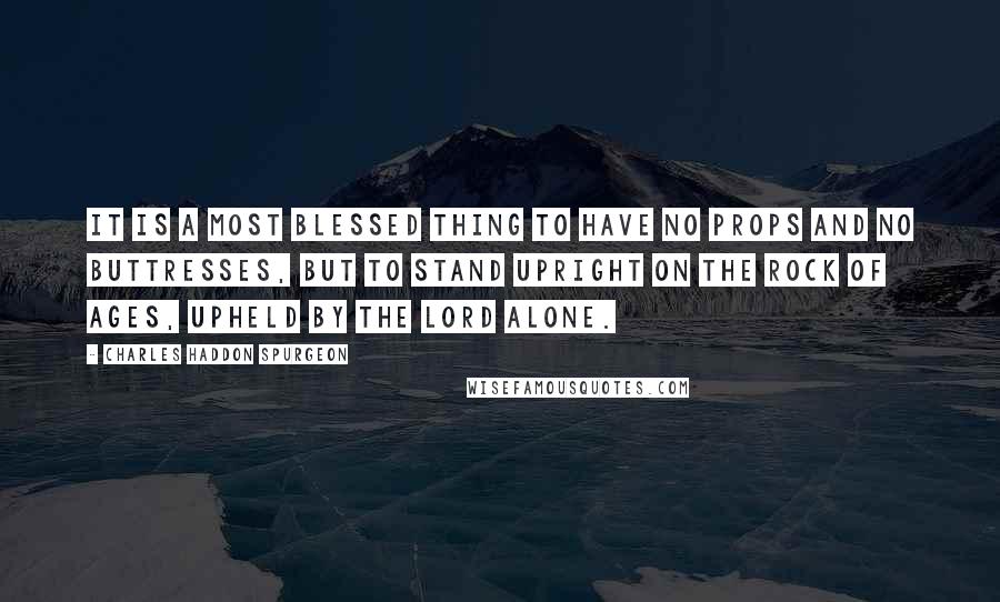 Charles Haddon Spurgeon Quotes: It is a most blessed thing to have no props and no buttresses, but to stand upright on the Rock of Ages, upheld by the Lord alone.