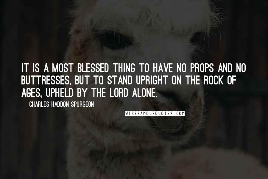 Charles Haddon Spurgeon Quotes: It is a most blessed thing to have no props and no buttresses, but to stand upright on the Rock of Ages, upheld by the Lord alone.