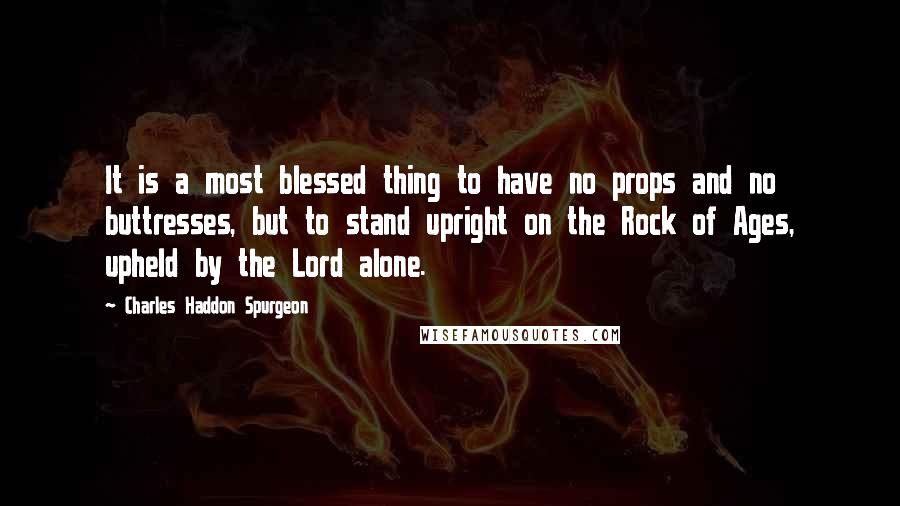 Charles Haddon Spurgeon Quotes: It is a most blessed thing to have no props and no buttresses, but to stand upright on the Rock of Ages, upheld by the Lord alone.