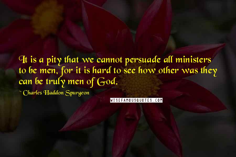 Charles Haddon Spurgeon Quotes: It is a pity that we cannot persuade all ministers to be men, for it is hard to see how other was they can be truly men of God.