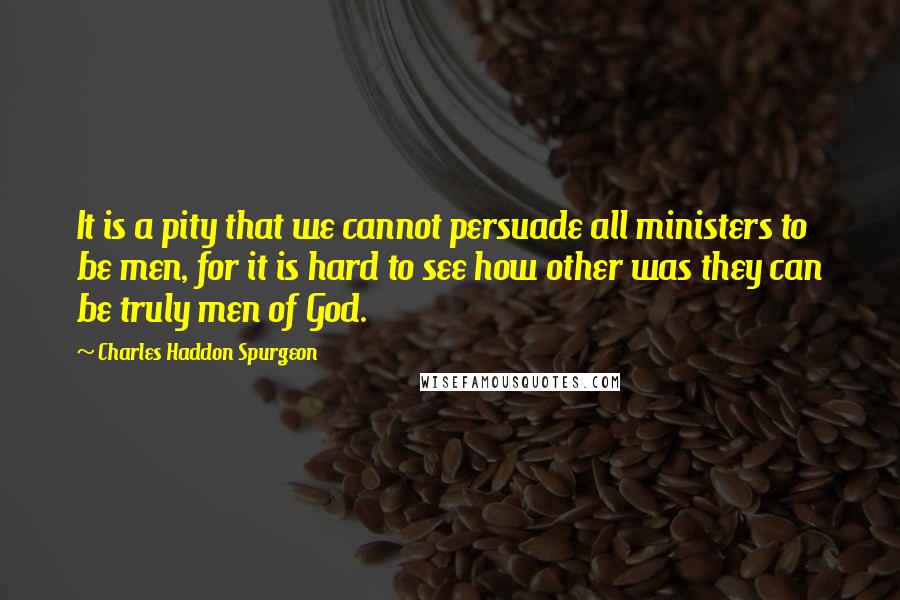 Charles Haddon Spurgeon Quotes: It is a pity that we cannot persuade all ministers to be men, for it is hard to see how other was they can be truly men of God.