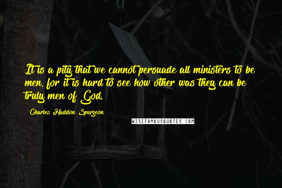 Charles Haddon Spurgeon Quotes: It is a pity that we cannot persuade all ministers to be men, for it is hard to see how other was they can be truly men of God.