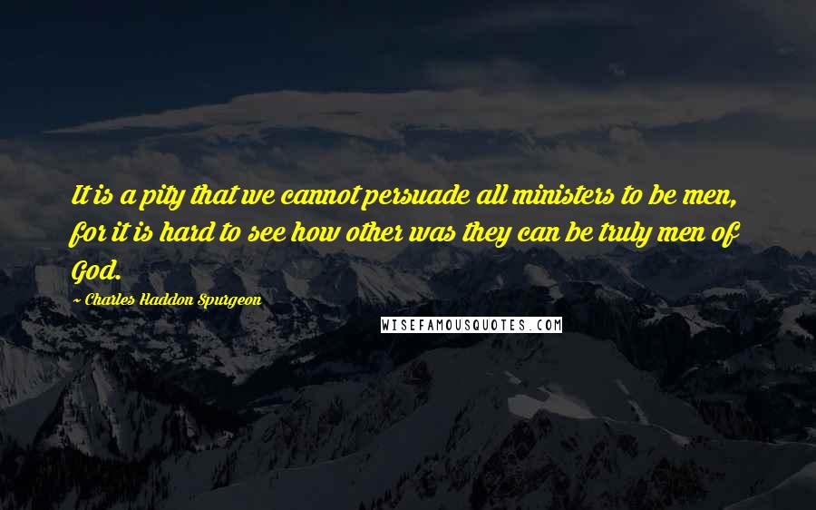 Charles Haddon Spurgeon Quotes: It is a pity that we cannot persuade all ministers to be men, for it is hard to see how other was they can be truly men of God.