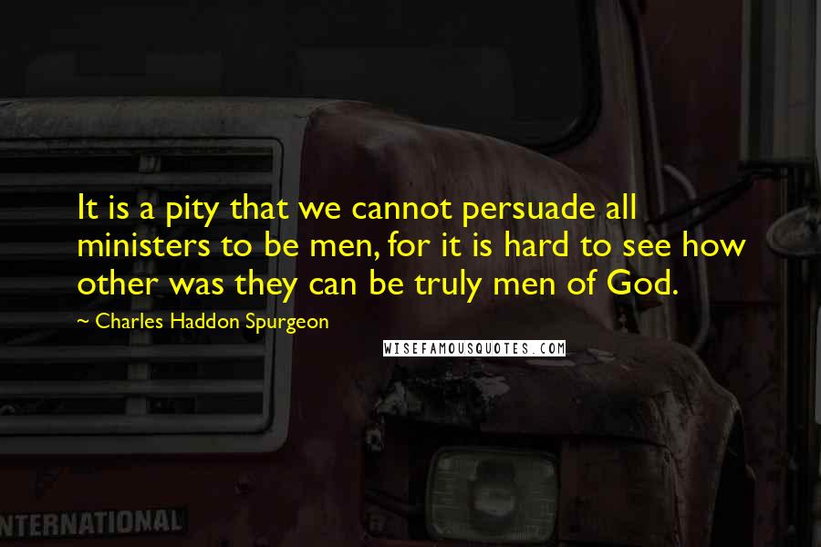 Charles Haddon Spurgeon Quotes: It is a pity that we cannot persuade all ministers to be men, for it is hard to see how other was they can be truly men of God.