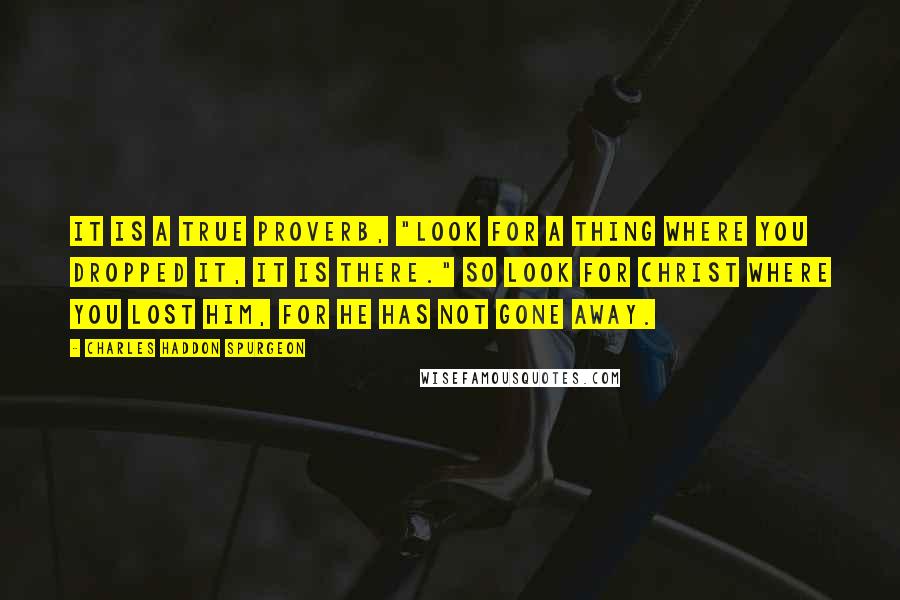 Charles Haddon Spurgeon Quotes: It is a true proverb, "Look for a thing where you dropped it, it is there." So look for Christ where you lost Him, for He has not gone away.