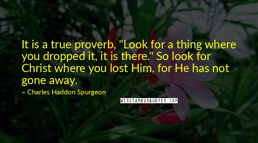 Charles Haddon Spurgeon Quotes: It is a true proverb, "Look for a thing where you dropped it, it is there." So look for Christ where you lost Him, for He has not gone away.