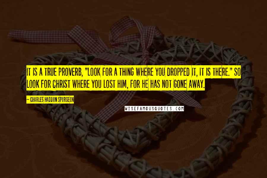 Charles Haddon Spurgeon Quotes: It is a true proverb, "Look for a thing where you dropped it, it is there." So look for Christ where you lost Him, for He has not gone away.