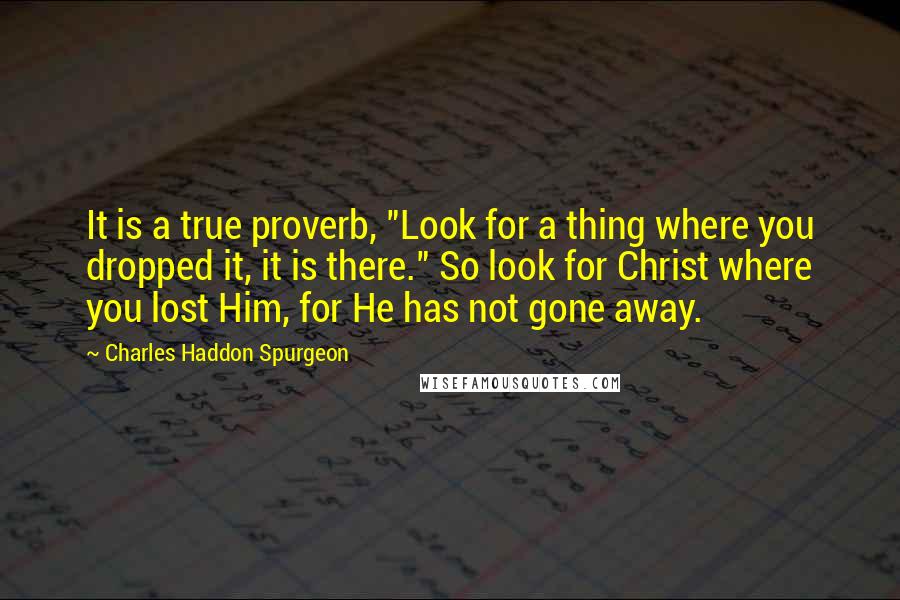 Charles Haddon Spurgeon Quotes: It is a true proverb, "Look for a thing where you dropped it, it is there." So look for Christ where you lost Him, for He has not gone away.