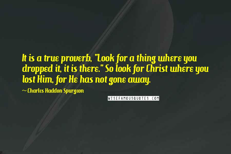 Charles Haddon Spurgeon Quotes: It is a true proverb, "Look for a thing where you dropped it, it is there." So look for Christ where you lost Him, for He has not gone away.