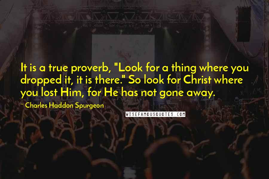 Charles Haddon Spurgeon Quotes: It is a true proverb, "Look for a thing where you dropped it, it is there." So look for Christ where you lost Him, for He has not gone away.