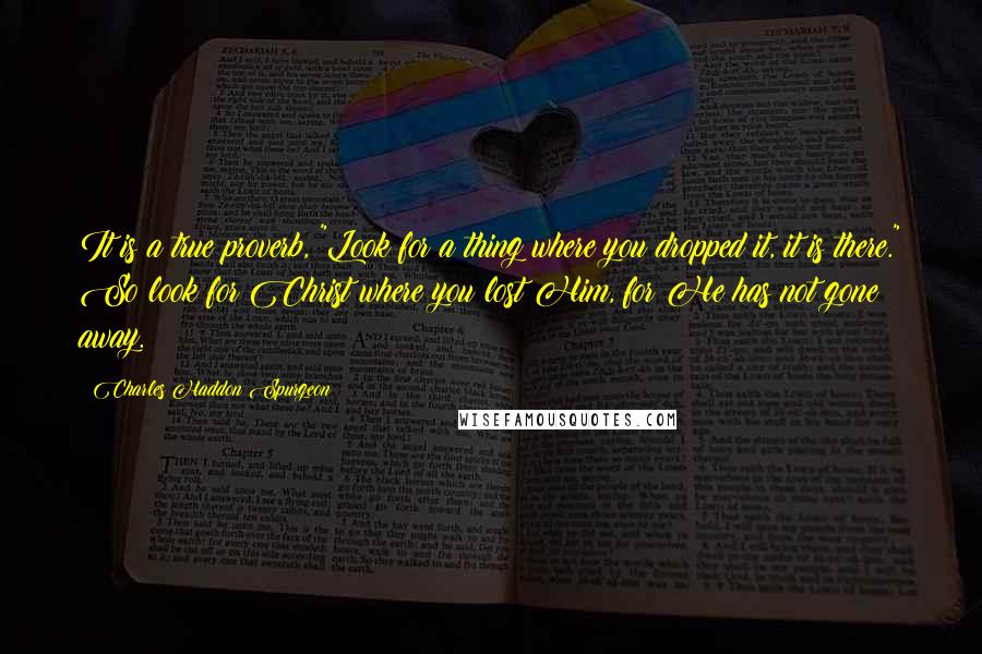 Charles Haddon Spurgeon Quotes: It is a true proverb, "Look for a thing where you dropped it, it is there." So look for Christ where you lost Him, for He has not gone away.