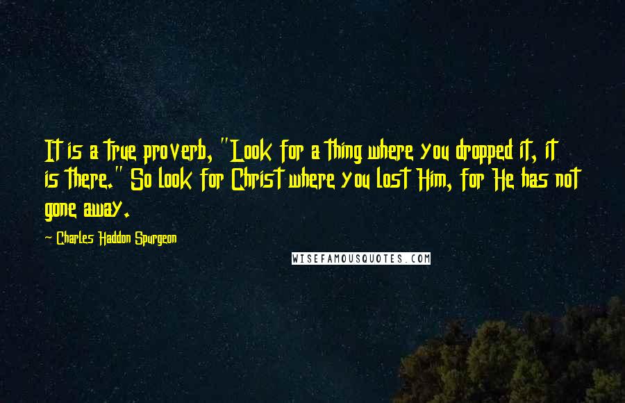 Charles Haddon Spurgeon Quotes: It is a true proverb, "Look for a thing where you dropped it, it is there." So look for Christ where you lost Him, for He has not gone away.