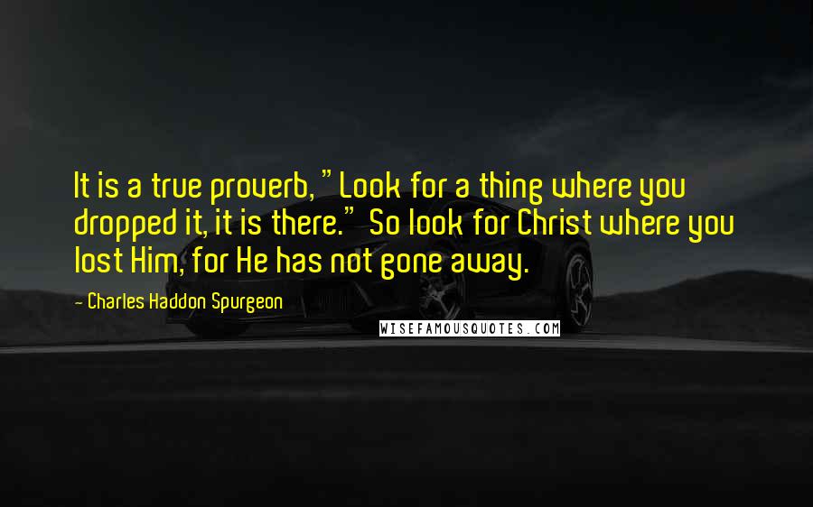 Charles Haddon Spurgeon Quotes: It is a true proverb, "Look for a thing where you dropped it, it is there." So look for Christ where you lost Him, for He has not gone away.