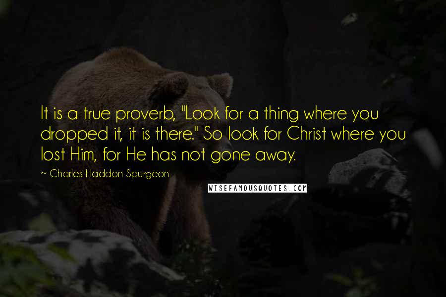 Charles Haddon Spurgeon Quotes: It is a true proverb, "Look for a thing where you dropped it, it is there." So look for Christ where you lost Him, for He has not gone away.