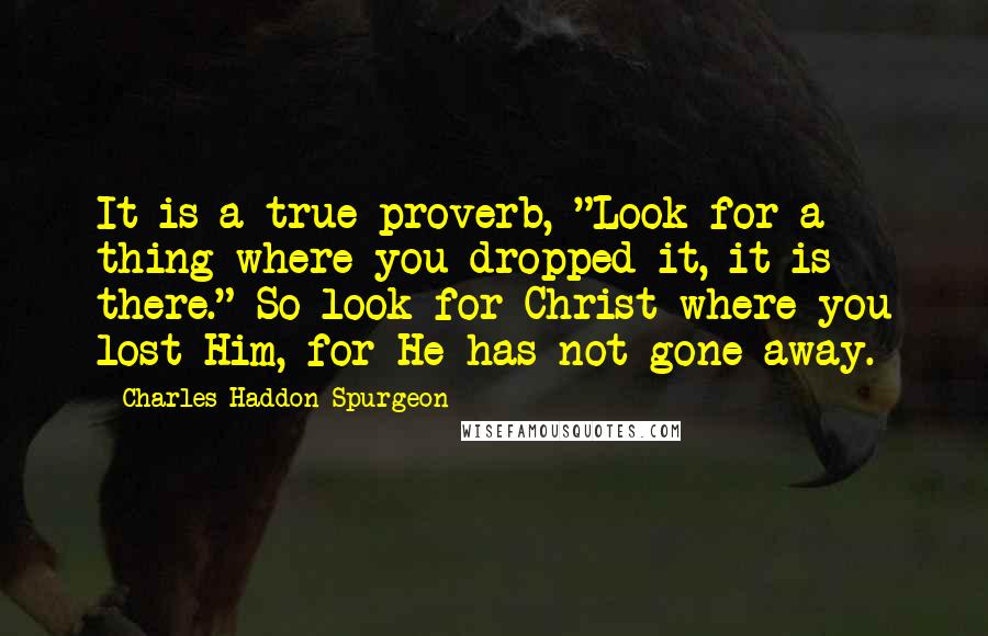 Charles Haddon Spurgeon Quotes: It is a true proverb, "Look for a thing where you dropped it, it is there." So look for Christ where you lost Him, for He has not gone away.